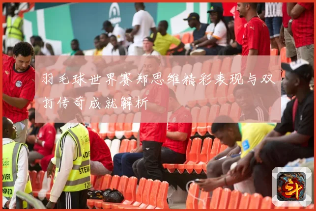 羽毛球世界赛郑思维精彩表现与双打传奇成就解析