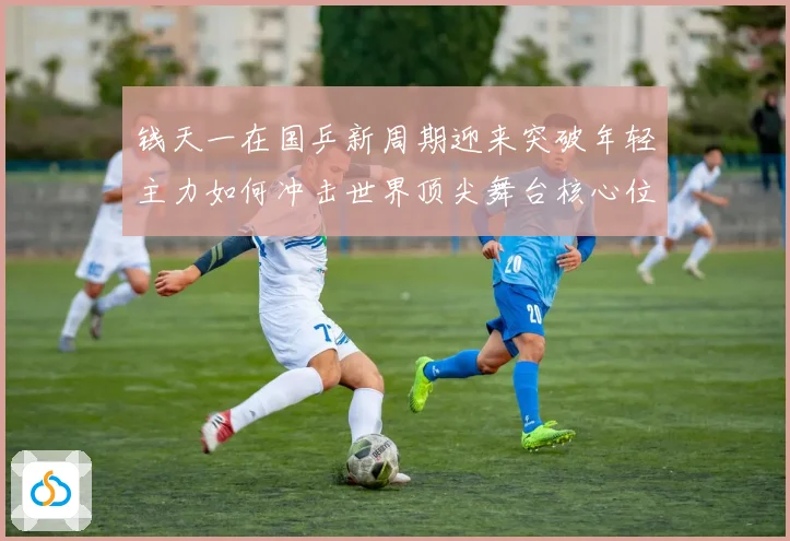 钱天一在国乒新周期迎来突破年轻主力如何冲击世界顶尖舞台核心位置