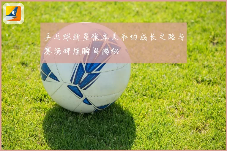 乒乓球新星张本美和的成长之路与赛场辉煌瞬间揭秘