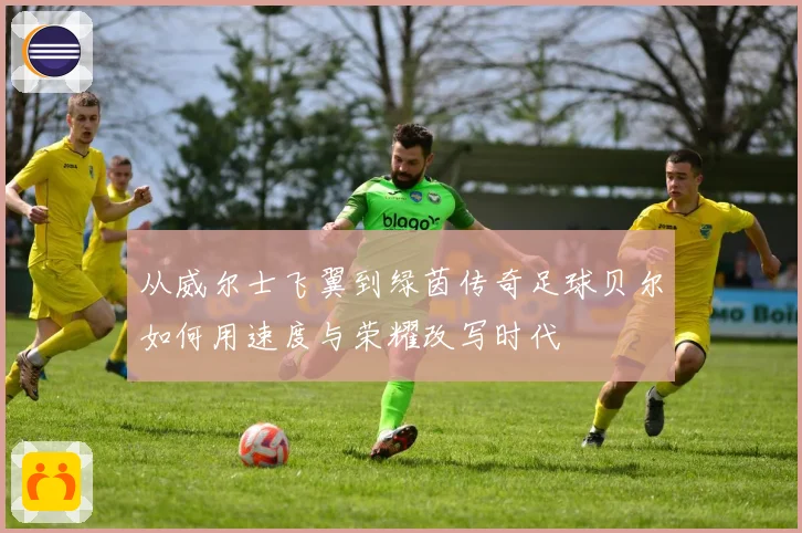 从威尔士飞翼到绿茵传奇足球贝尔如何用速度与荣耀改写时代