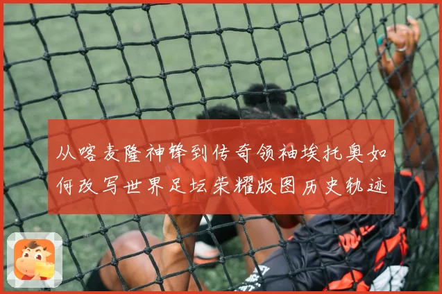 从喀麦隆神锋到传奇领袖埃托奥如何改写世界足坛荣耀版图历史轨迹