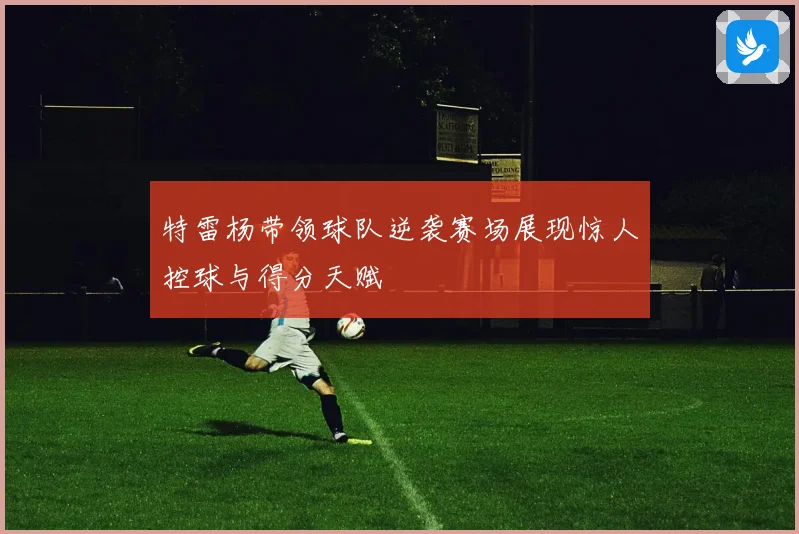 特雷杨带领球队逆袭赛场展现惊人控球与得分天赋