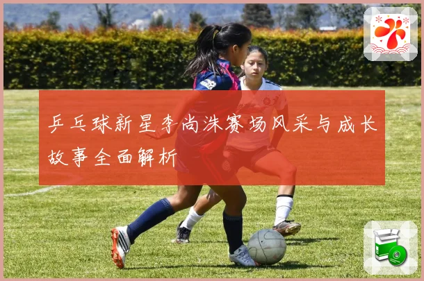 乒乓球新星李尚洙赛场风采与成长故事全面解析