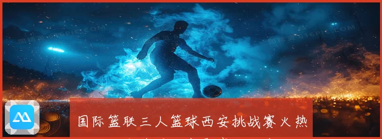 国际篮联三人篮球西安挑战赛火热开战海内外强队齐聚鏖战长安