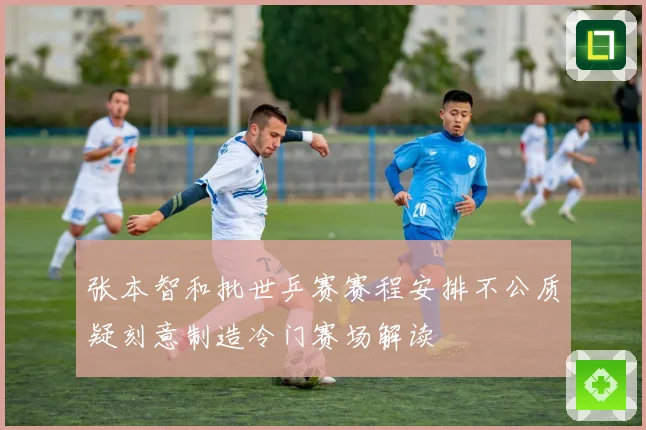 张本智和批世乒赛赛程安排不公质疑刻意制造冷门赛场解读