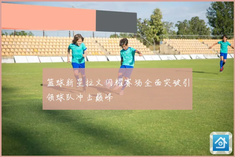 篮球新星拉文闪耀赛场全面突破引领球队冲击巅峰