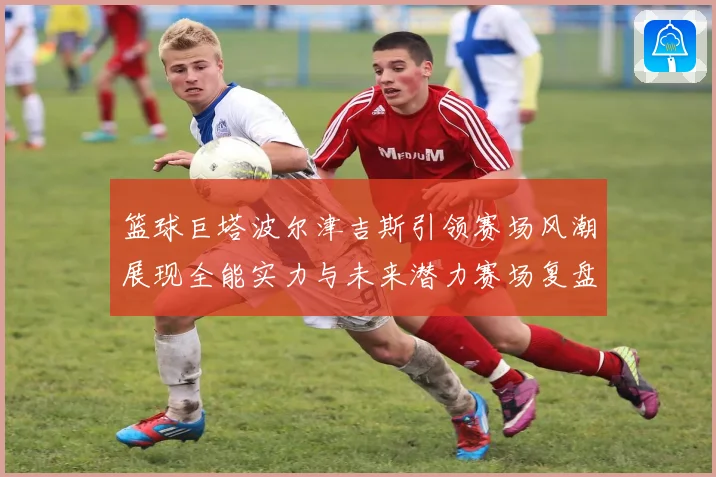 篮球巨塔波尔津吉斯引领赛场风潮展现全能实力与未来潜力赛场复盘