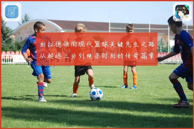 利拉德领衔现代篮球关键先生之路从超远三分到绝杀时刻的传奇篇章