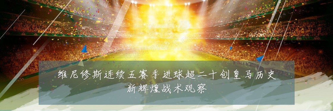 维尼修斯连续五赛季进球超二十创皇马历史新辉煌战术观察