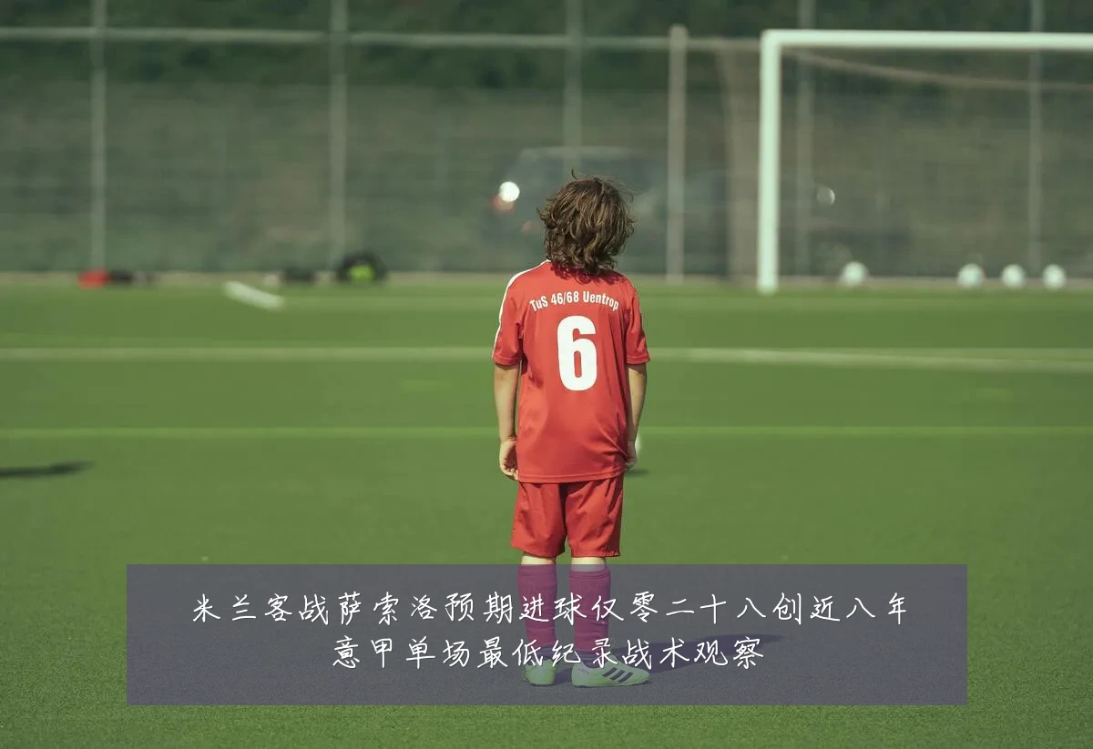 米兰客战萨索洛预期进球仅零二十八创近八年意甲单场最低纪录战术观察