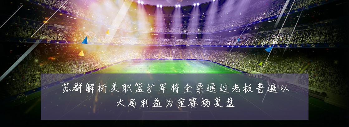 苏群解析美职篮扩军将全票通过老板普遍以大局利益为重赛场复盘