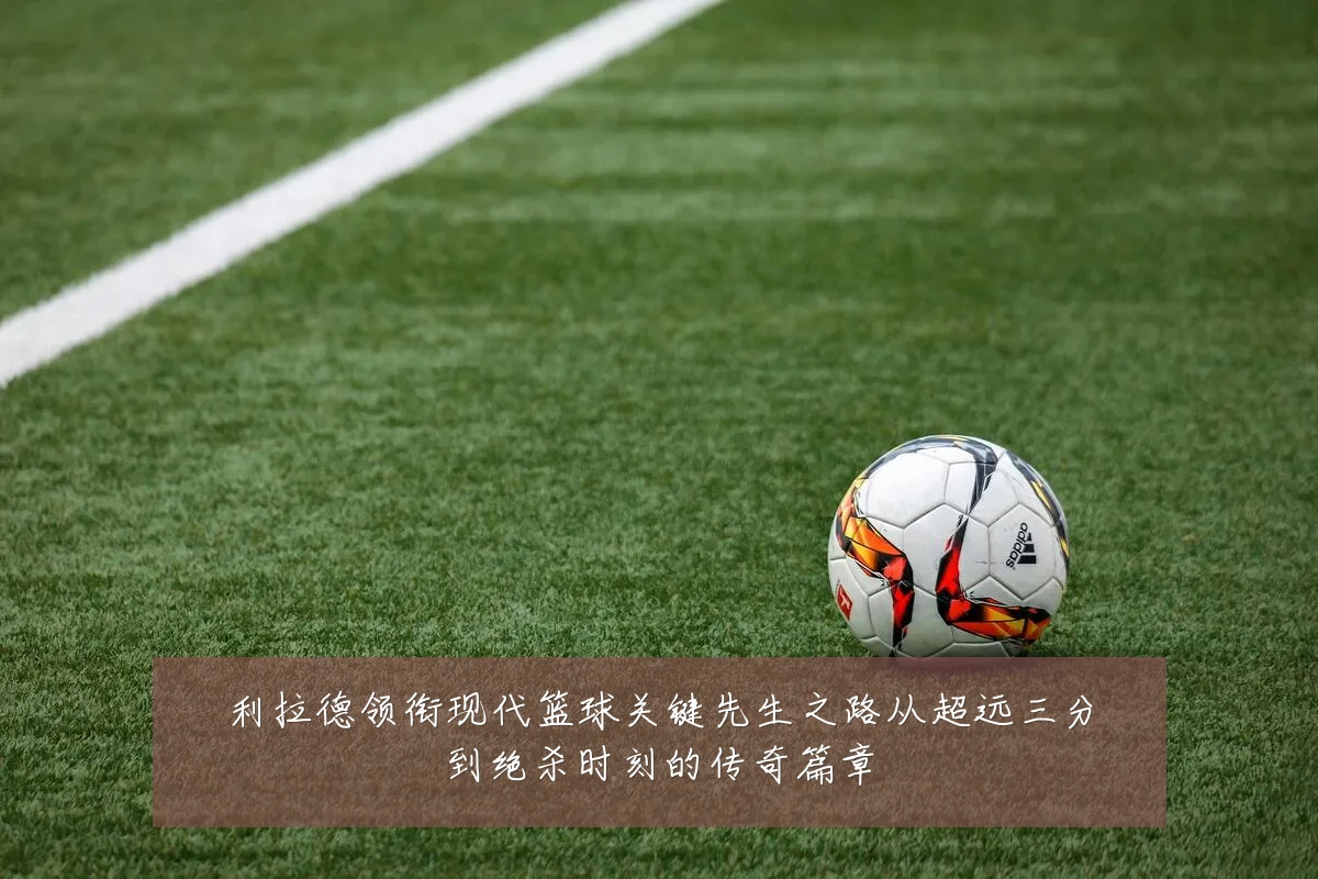 利拉德领衔现代篮球关键先生之路从超远三分到绝杀时刻的传奇篇章