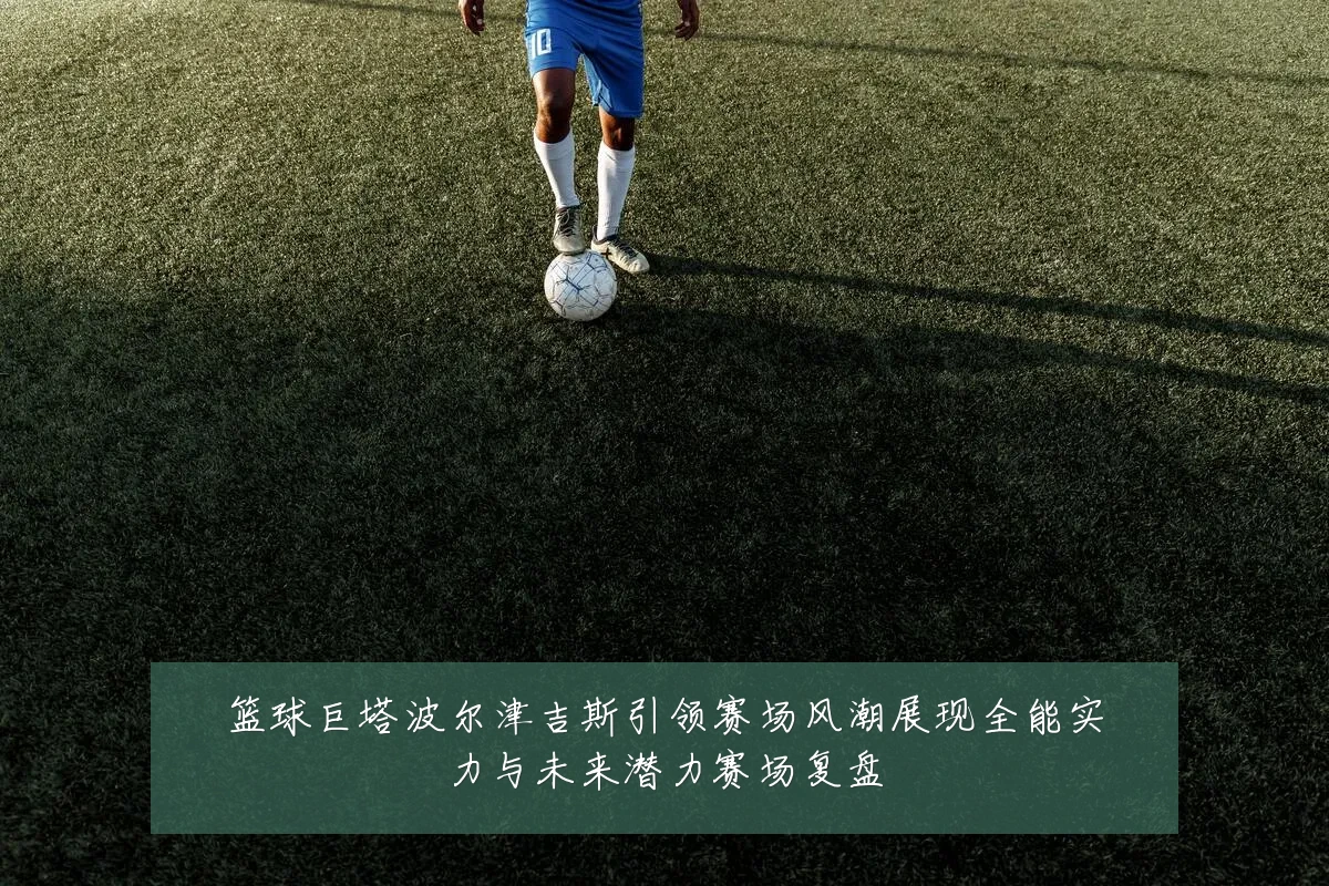 篮球巨塔波尔津吉斯引领赛场风潮展现全能实力与未来潜力赛场复盘